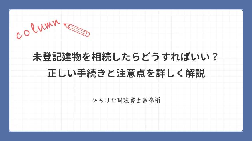 未登記建物を相続したらどうすればいい？ 正しい手続きと注意点を詳しく解説